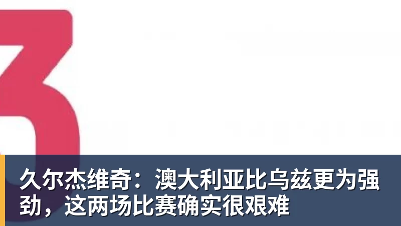 久尔杰维奇:澳大利亚比乌兹更为强劲,这两场比赛确实很艰难